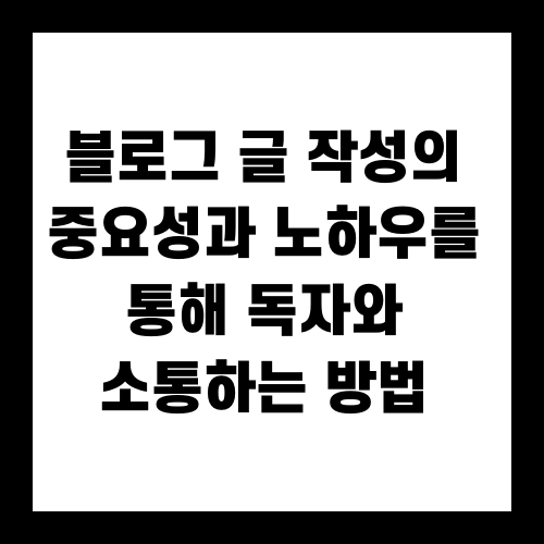 블로그 글 작성의 중요성과 노하우를 통해 독자와 소통하는 방법