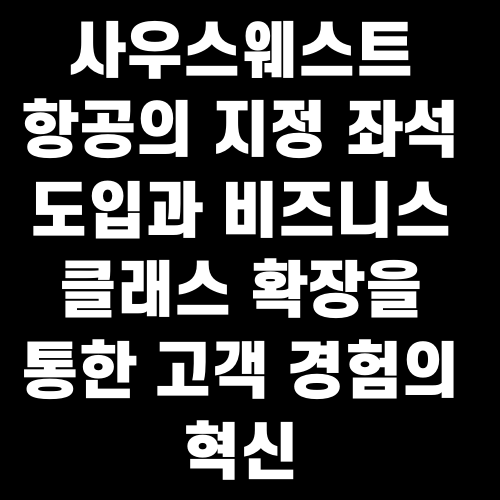 사우스웨스트 항공의 지정 좌석 도입과 비즈니스 클래스 확장을 통한 고객 경험의 혁신
