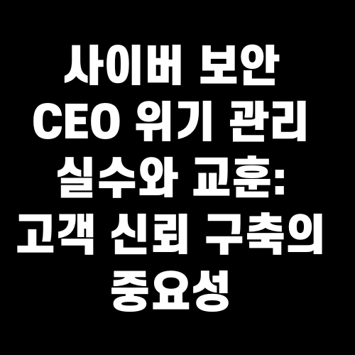 사이버 보안 CEO 위기 관리 실수와 교훈: 고객 신뢰 구축의 중요성